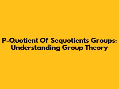 P-Quotient Of Sequotients Groups: Understanding Group Theory