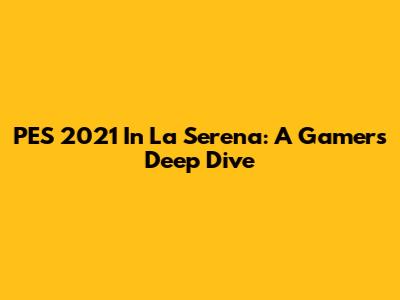 PES 2021 In La Serena: A Gamer's Deep Dive