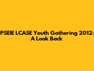 PSEIE LCASE Youth Gathering 2012: A Look Back