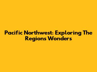 Pacific Northwest: Exploring The Region's Wonders