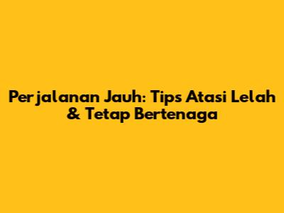 Perjalanan Jauh: Tips Atasi Lelah & Tetap Bertenaga