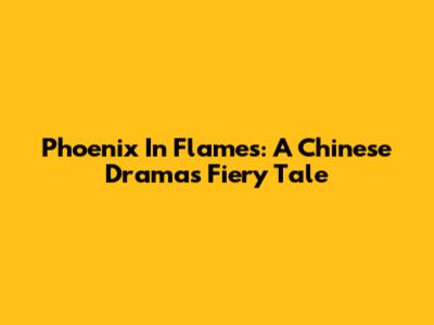 Phoenix In Flames: A Chinese Drama's Fiery Tale