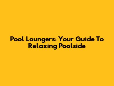 Pool Loungers: Your Guide To Relaxing Poolside