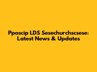 Pposcip LDS Sesechurchscsese: Latest News & Updates