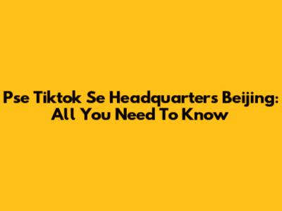 Pse Tiktok Se Headquarters Beijing: All You Need To Know