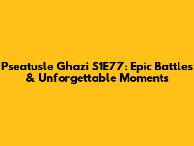 Pseatusle Ghazi S1E77: Epic Battles & Unforgettable Moments