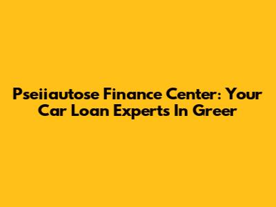 Pseiiautose Finance Center: Your Car Loan Experts In Greer