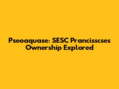 Pseoaquase: SESC Prancisscse's Ownership Explored