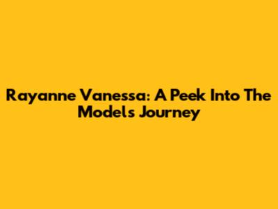 Rayanne Vanessa: A Peek Into The Model's Journey