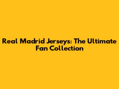 Real Madrid Jerseys: The Ultimate Fan Collection