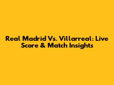 Real Madrid Vs. Villarreal: Live Score & Match Insights