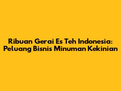 Ribuan Gerai Es Teh Indonesia: Peluang Bisnis Minuman Kekinian