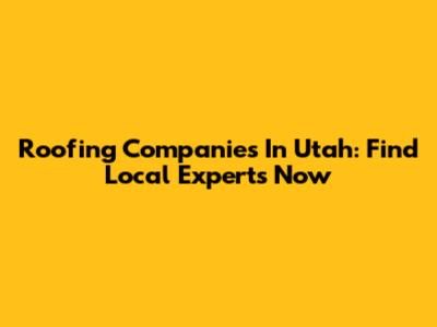 Roofing Companies In Utah: Find Local Experts Now