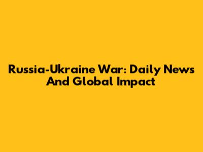 Russia-Ukraine War: Daily News And Global Impact