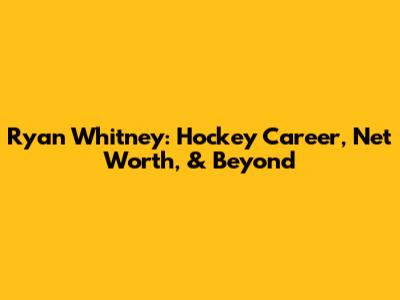 Ryan Whitney: Hockey Career, Net Worth, & Beyond