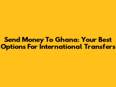 Send Money To Ghana: Your Best Options For International Transfers