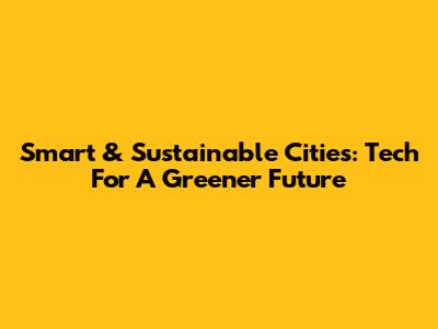 Smart & Sustainable Cities: Tech For A Greener Future