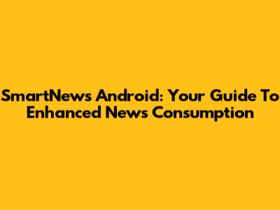 SmartNews Android: Your Guide To Enhanced News Consumption