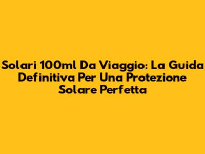Solari 100ml Da Viaggio: La Guida Definitiva Per Una Protezione Solare Perfetta
