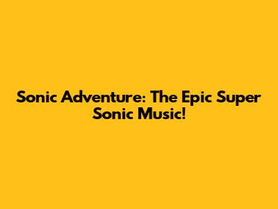 Sonic Adventure: The Epic Super Sonic Music!