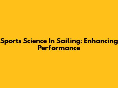 Sports Science In Sailing: Enhancing Performance
