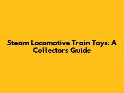 Steam Locomotive Train Toys: A Collector's Guide