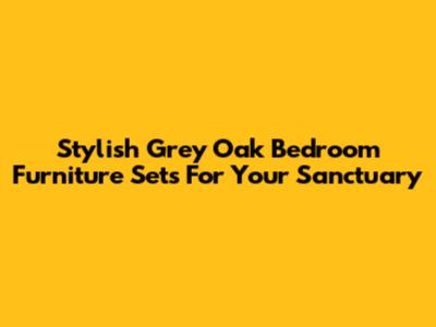 Stylish Grey Oak Bedroom Furniture Sets For Your Sanctuary
