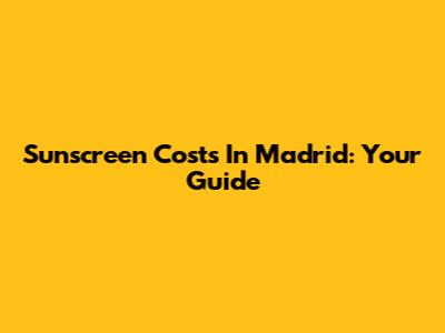 Sunscreen Costs In Madrid: Your Guide