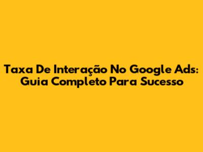 Taxa De Interação No Google Ads: Guia Completo Para Sucesso