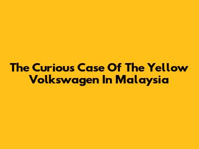 The Curious Case Of The Yellow Volkswagen In Malaysia