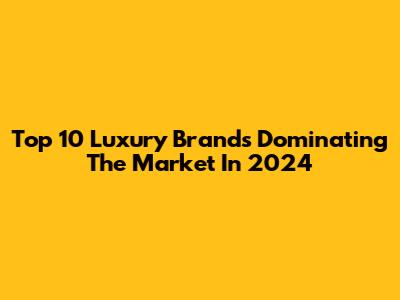 Top 10 Luxury Brands Dominating The Market In 2024