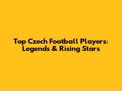Top Czech Football Players: Legends & Rising Stars