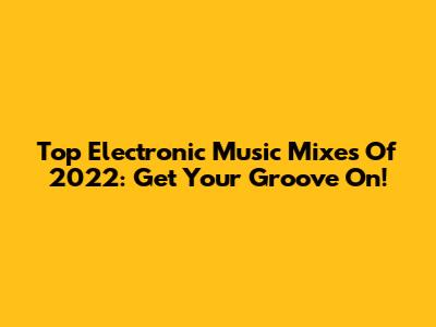 Top Electronic Music Mixes Of 2022: Get Your Groove On!