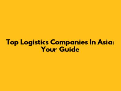 Top Logistics Companies In Asia: Your Guide