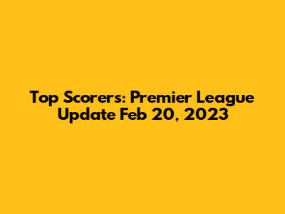 Top Scorers: Premier League Update Feb 20, 2023