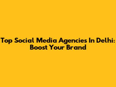 Top Social Media Agencies In Delhi: Boost Your Brand