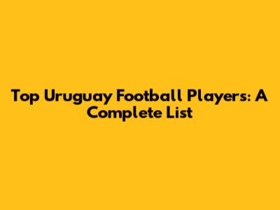 Top Uruguay Football Players: A Complete List