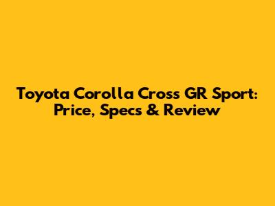 Toyota Corolla Cross GR Sport: Price, Specs & Review