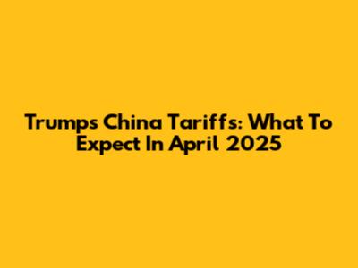 Trump's China Tariffs: What To Expect In April 2025