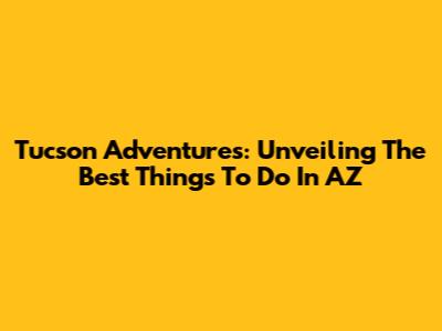 Tucson Adventures: Unveiling The Best Things To Do In AZ