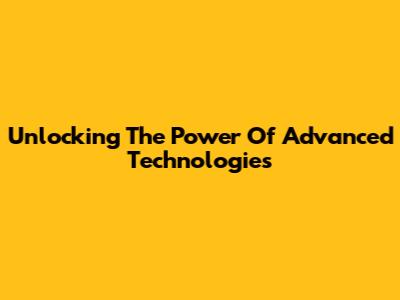 Unlocking The Power Of Advanced Technologies
