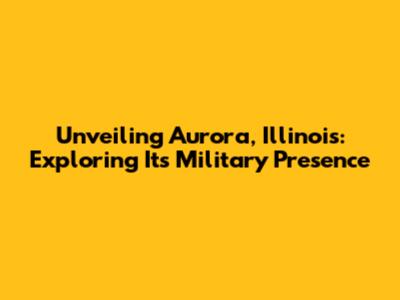 Unveiling Aurora, Illinois: Exploring Its Military Presence