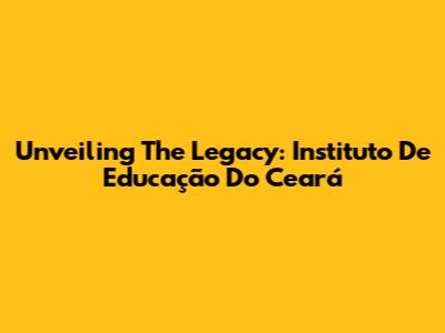 Unveiling The Legacy: Instituto De Educação Do Ceará