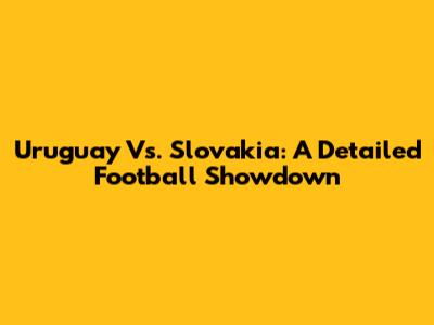 Uruguay Vs. Slovakia: A Detailed Football Showdown
