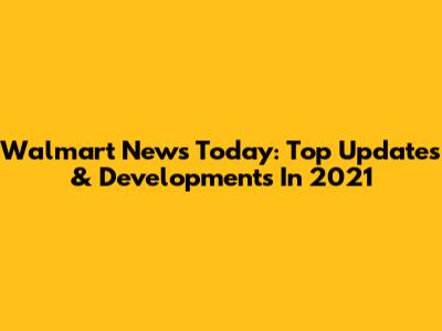 Walmart News Today: Top Updates & Developments In 2021