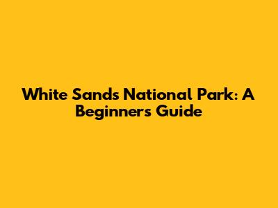White Sands National Park: A Beginner's Guide