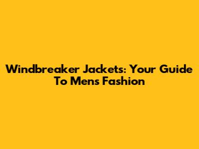 Windbreaker Jackets: Your Guide To Men's Fashion