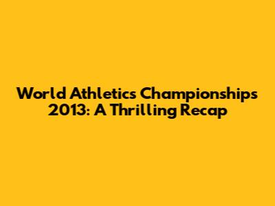 World Athletics Championships 2013: A Thrilling Recap
