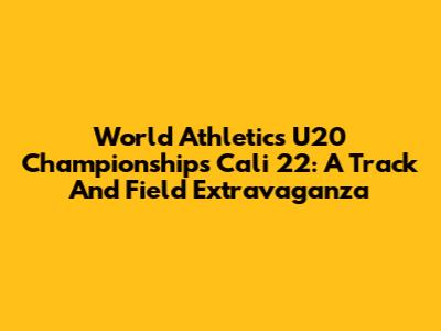 World Athletics U20 Championships Cali 22: A Track And Field Extravaganza