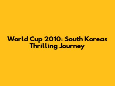 World Cup 2010: South Korea's Thrilling Journey